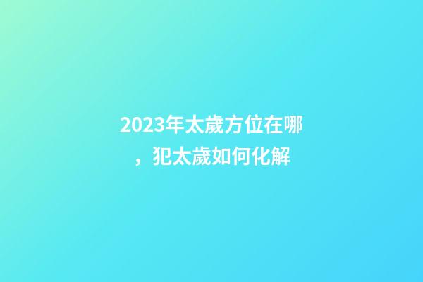 2023年太歲方位在哪，犯太歲如何化解